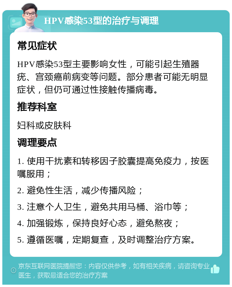 HPV感染53型的治疗与调理 常见症状 HPV感染53型主要影响女性，可能引起生殖器疣、宫颈癌前病变等问题。部分患者可能无明显症状，但仍可通过性接触传播病毒。 推荐科室 妇科或皮肤科 调理要点 1. 使用干扰素和转移因子胶囊提高免疫力，按医嘱服用； 2. 避免性生活，减少传播风险； 3. 注意个人卫生，避免共用马桶、浴巾等； 4. 加强锻炼，保持良好心态，避免熬夜； 5. 遵循医嘱，定期复查，及时调整治疗方案。