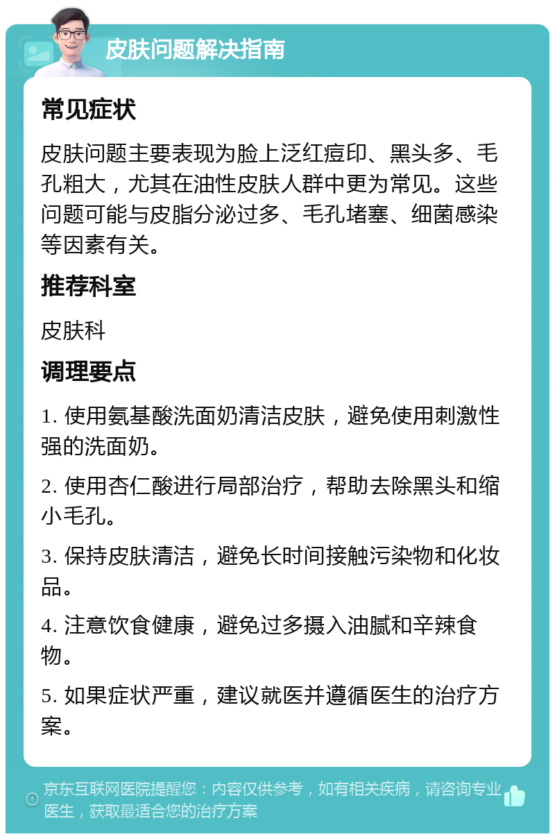 皮肤问题解决指南 常见症状 皮肤问题主要表现为脸上泛红痘印、黑头多、毛孔粗大，尤其在油性皮肤人群中更为常见。这些问题可能与皮脂分泌过多、毛孔堵塞、细菌感染等因素有关。 推荐科室 皮肤科 调理要点 1. 使用氨基酸洗面奶清洁皮肤，避免使用刺激性强的洗面奶。 2. 使用杏仁酸进行局部治疗，帮助去除黑头和缩小毛孔。 3. 保持皮肤清洁，避免长时间接触污染物和化妆品。 4. 注意饮食健康，避免过多摄入油腻和辛辣食物。 5. 如果症状严重，建议就医并遵循医生的治疗方案。