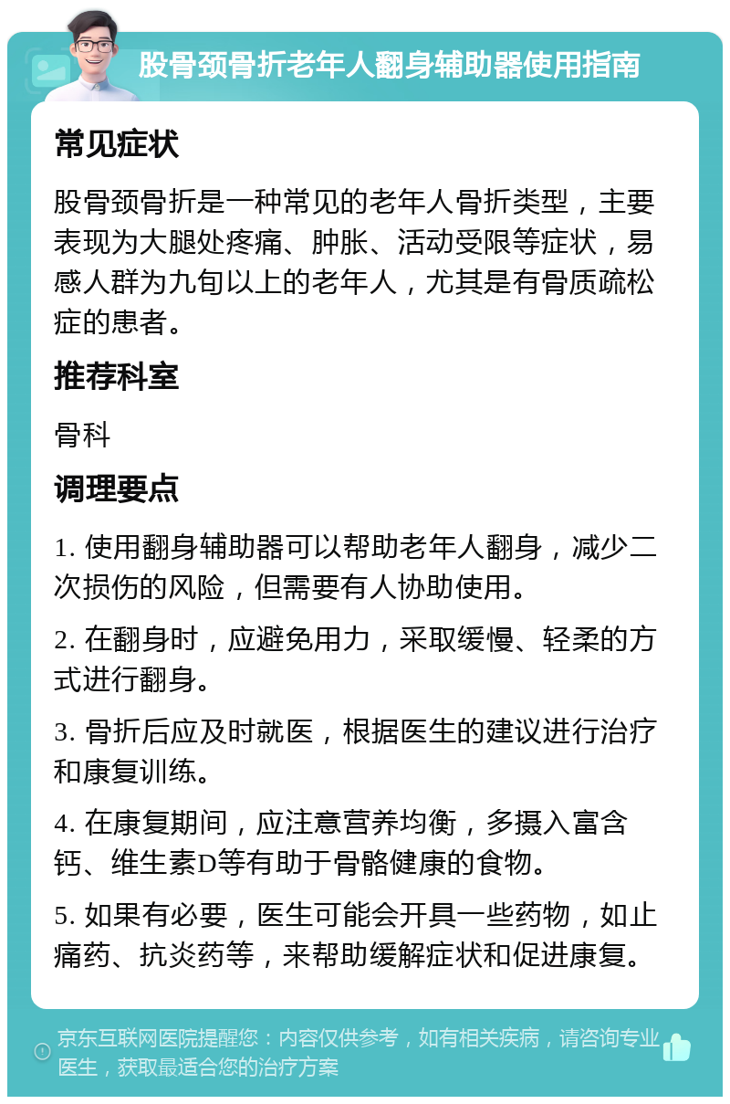 股骨颈骨折老年人翻身辅助器使用指南 常见症状 股骨颈骨折是一种常见的老年人骨折类型，主要表现为大腿处疼痛、肿胀、活动受限等症状，易感人群为九旬以上的老年人，尤其是有骨质疏松症的患者。 推荐科室 骨科 调理要点 1. 使用翻身辅助器可以帮助老年人翻身，减少二次损伤的风险，但需要有人协助使用。 2. 在翻身时，应避免用力，采取缓慢、轻柔的方式进行翻身。 3. 骨折后应及时就医，根据医生的建议进行治疗和康复训练。 4. 在康复期间，应注意营养均衡，多摄入富含钙、维生素D等有助于骨骼健康的食物。 5. 如果有必要，医生可能会开具一些药物，如止痛药、抗炎药等，来帮助缓解症状和促进康复。