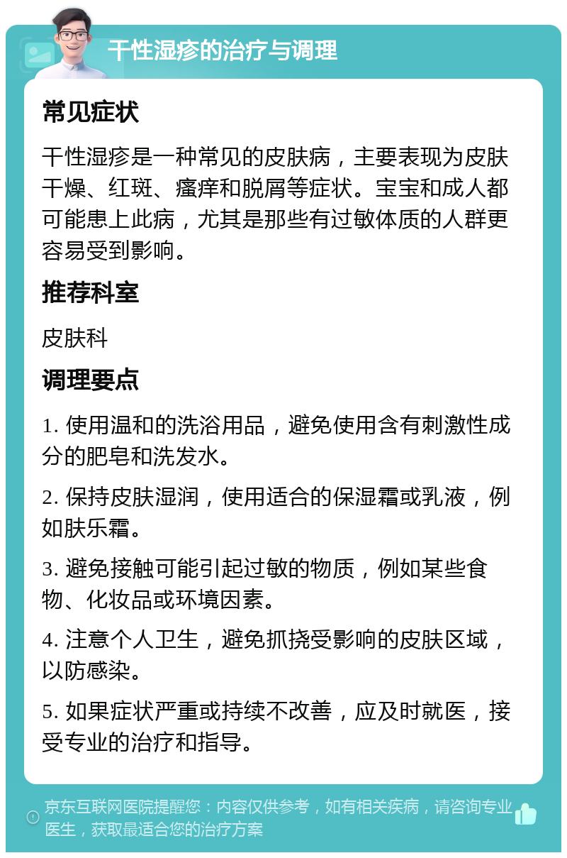 干性湿疹的治疗与调理 常见症状 干性湿疹是一种常见的皮肤病，主要表现为皮肤干燥、红斑、瘙痒和脱屑等症状。宝宝和成人都可能患上此病，尤其是那些有过敏体质的人群更容易受到影响。 推荐科室 皮肤科 调理要点 1. 使用温和的洗浴用品，避免使用含有刺激性成分的肥皂和洗发水。 2. 保持皮肤湿润，使用适合的保湿霜或乳液，例如肤乐霜。 3. 避免接触可能引起过敏的物质，例如某些食物、化妆品或环境因素。 4. 注意个人卫生，避免抓挠受影响的皮肤区域，以防感染。 5. 如果症状严重或持续不改善，应及时就医，接受专业的治疗和指导。