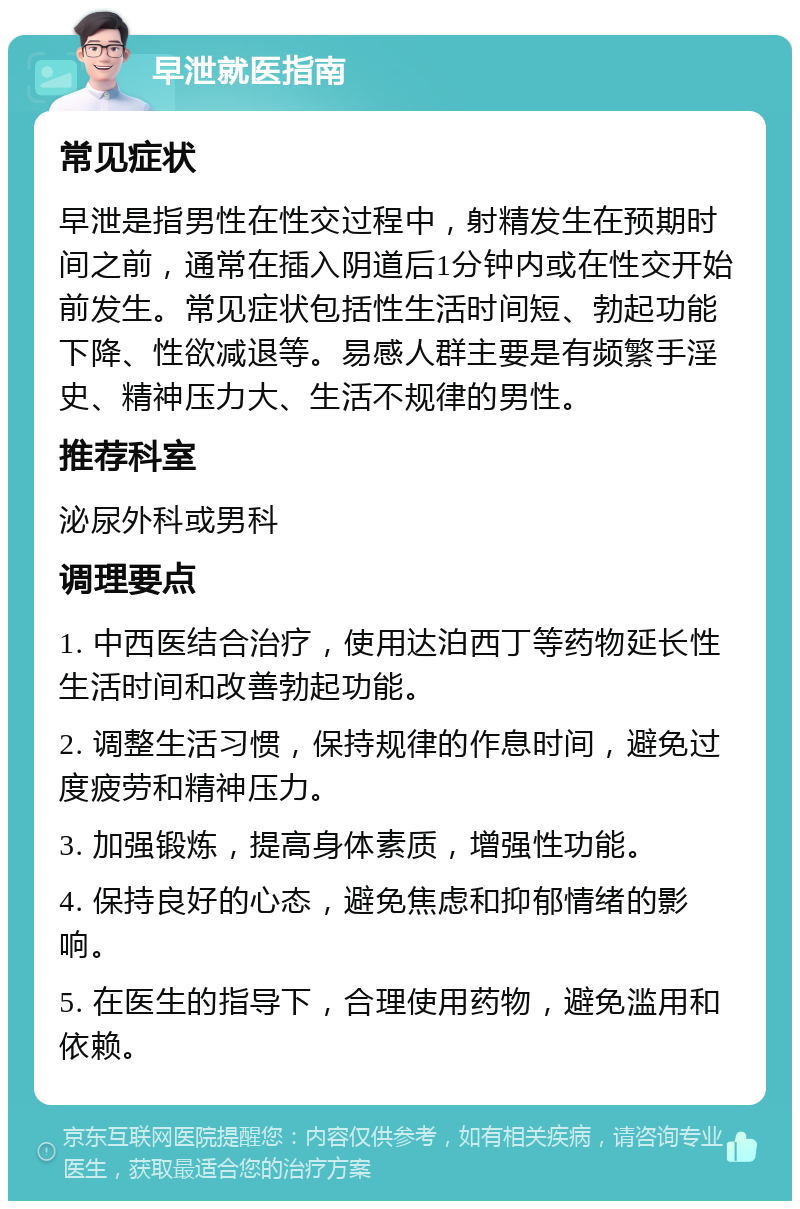 早泄就医指南 常见症状 早泄是指男性在性交过程中，射精发生在预期时间之前，通常在插入阴道后1分钟内或在性交开始前发生。常见症状包括性生活时间短、勃起功能下降、性欲减退等。易感人群主要是有频繁手淫史、精神压力大、生活不规律的男性。 推荐科室 泌尿外科或男科 调理要点 1. 中西医结合治疗，使用达泊西丁等药物延长性生活时间和改善勃起功能。 2. 调整生活习惯，保持规律的作息时间，避免过度疲劳和精神压力。 3. 加强锻炼，提高身体素质，增强性功能。 4. 保持良好的心态，避免焦虑和抑郁情绪的影响。 5. 在医生的指导下，合理使用药物，避免滥用和依赖。