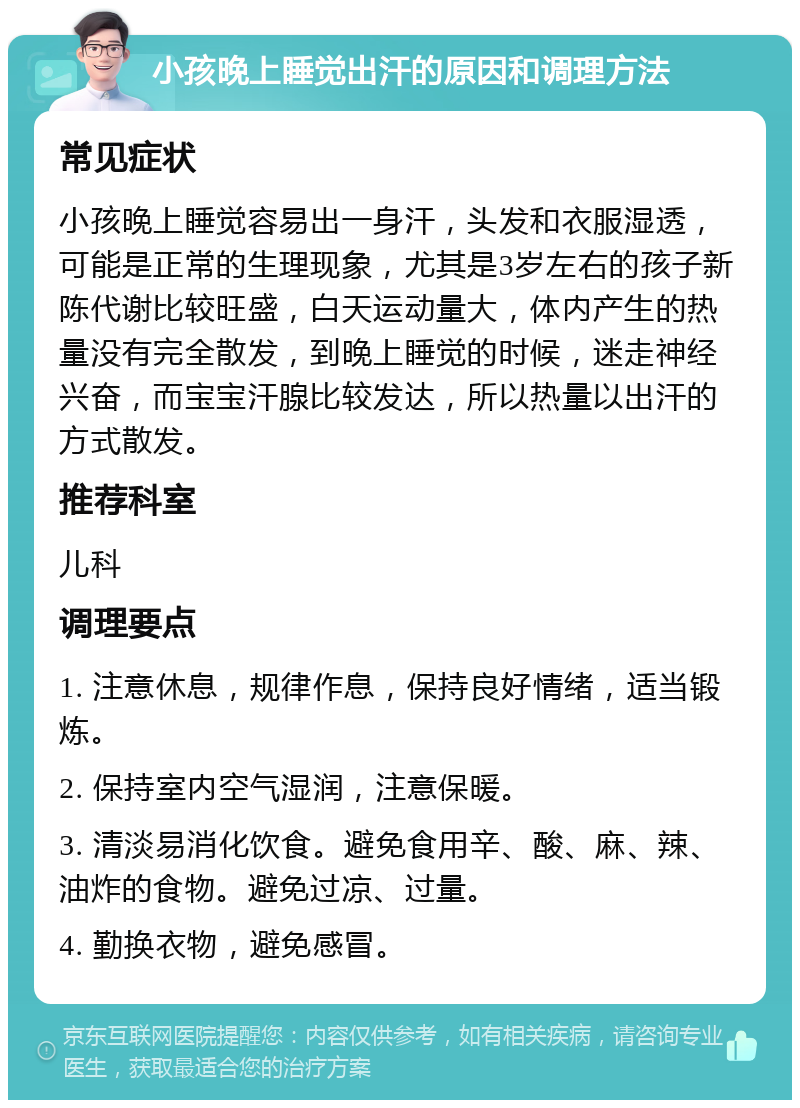 小孩晚上睡觉出汗的原因和调理方法 常见症状 小孩晚上睡觉容易出一身汗，头发和衣服湿透，可能是正常的生理现象，尤其是3岁左右的孩子新陈代谢比较旺盛，白天运动量大，体内产生的热量没有完全散发，到晚上睡觉的时候，迷走神经兴奋，而宝宝汗腺比较发达，所以热量以出汗的方式散发。 推荐科室 儿科 调理要点 1. 注意休息，规律作息，保持良好情绪，适当锻炼。 2. 保持室内空气湿润，注意保暖。 3. 清淡易消化饮食。避免食用辛、酸、麻、辣、油炸的食物。避免过凉、过量。 4. 勤换衣物，避免感冒。