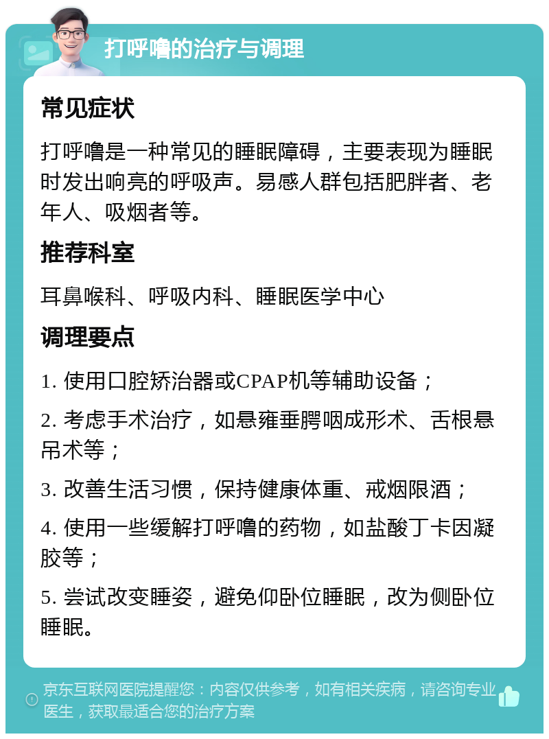 打呼噜的治疗与调理 常见症状 打呼噜是一种常见的睡眠障碍，主要表现为睡眠时发出响亮的呼吸声。易感人群包括肥胖者、老年人、吸烟者等。 推荐科室 耳鼻喉科、呼吸内科、睡眠医学中心 调理要点 1. 使用口腔矫治器或CPAP机等辅助设备； 2. 考虑手术治疗，如悬雍垂腭咽成形术、舌根悬吊术等； 3. 改善生活习惯，保持健康体重、戒烟限酒； 4. 使用一些缓解打呼噜的药物，如盐酸丁卡因凝胶等； 5. 尝试改变睡姿，避免仰卧位睡眠，改为侧卧位睡眠。