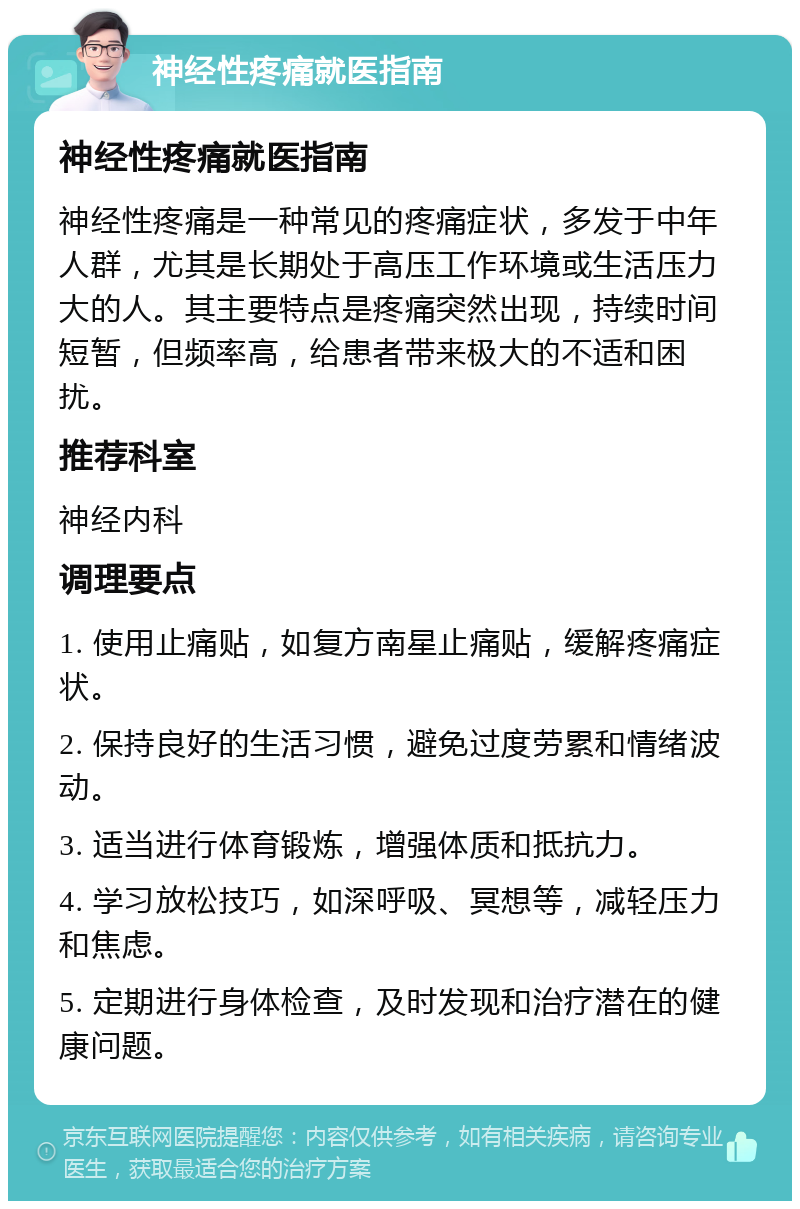 神经性疼痛就医指南 神经性疼痛就医指南 神经性疼痛是一种常见的疼痛症状，多发于中年人群，尤其是长期处于高压工作环境或生活压力大的人。其主要特点是疼痛突然出现，持续时间短暂，但频率高，给患者带来极大的不适和困扰。 推荐科室 神经内科 调理要点 1. 使用止痛贴，如复方南星止痛贴，缓解疼痛症状。 2. 保持良好的生活习惯，避免过度劳累和情绪波动。 3. 适当进行体育锻炼，增强体质和抵抗力。 4. 学习放松技巧，如深呼吸、冥想等，减轻压力和焦虑。 5. 定期进行身体检查，及时发现和治疗潜在的健康问题。