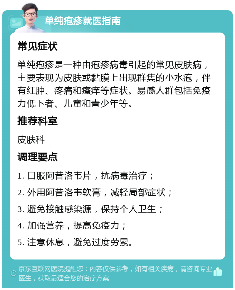 单纯疱疹就医指南 常见症状 单纯疱疹是一种由疱疹病毒引起的常见皮肤病，主要表现为皮肤或黏膜上出现群集的小水疱，伴有红肿、疼痛和瘙痒等症状。易感人群包括免疫力低下者、儿童和青少年等。 推荐科室 皮肤科 调理要点 1. 口服阿昔洛韦片，抗病毒治疗； 2. 外用阿昔洛韦软膏，减轻局部症状； 3. 避免接触感染源，保持个人卫生； 4. 加强营养，提高免疫力； 5. 注意休息，避免过度劳累。