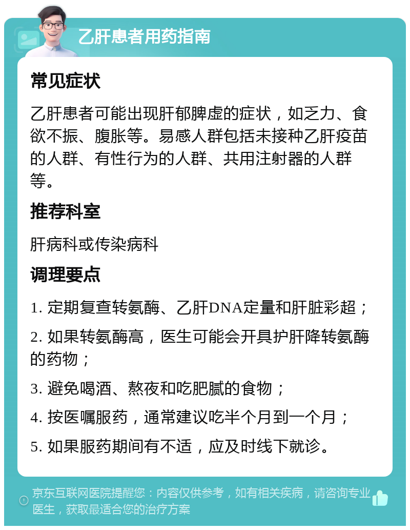 乙肝患者用药指南 常见症状 乙肝患者可能出现肝郁脾虚的症状，如乏力、食欲不振、腹胀等。易感人群包括未接种乙肝疫苗的人群、有性行为的人群、共用注射器的人群等。 推荐科室 肝病科或传染病科 调理要点 1. 定期复查转氨酶、乙肝DNA定量和肝脏彩超； 2. 如果转氨酶高，医生可能会开具护肝降转氨酶的药物； 3. 避免喝酒、熬夜和吃肥腻的食物； 4. 按医嘱服药，通常建议吃半个月到一个月； 5. 如果服药期间有不适，应及时线下就诊。