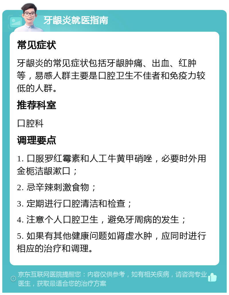 牙龈炎就医指南 常见症状 牙龈炎的常见症状包括牙龈肿痛、出血、红肿等，易感人群主要是口腔卫生不佳者和免疫力较低的人群。 推荐科室 口腔科 调理要点 1. 口服罗红霉素和人工牛黄甲硝唑，必要时外用金栀洁龈漱口； 2. 忌辛辣刺激食物； 3. 定期进行口腔清洁和检查； 4. 注意个人口腔卫生，避免牙周病的发生； 5. 如果有其他健康问题如肾虚水肿，应同时进行相应的治疗和调理。