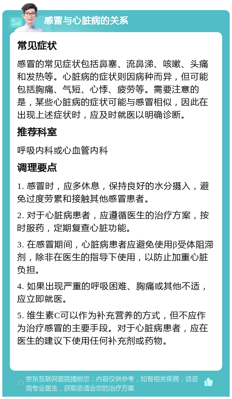 感冒与心脏病的关系 常见症状 感冒的常见症状包括鼻塞、流鼻涕、咳嗽、头痛和发热等。心脏病的症状则因病种而异，但可能包括胸痛、气短、心悸、疲劳等。需要注意的是，某些心脏病的症状可能与感冒相似，因此在出现上述症状时，应及时就医以明确诊断。 推荐科室 呼吸内科或心血管内科 调理要点 1. 感冒时，应多休息，保持良好的水分摄入，避免过度劳累和接触其他感冒患者。 2. 对于心脏病患者，应遵循医生的治疗方案，按时服药，定期复查心脏功能。 3. 在感冒期间，心脏病患者应避免使用β受体阻滞剂，除非在医生的指导下使用，以防止加重心脏负担。 4. 如果出现严重的呼吸困难、胸痛或其他不适，应立即就医。 5. 维生素C可以作为补充营养的方式，但不应作为治疗感冒的主要手段。对于心脏病患者，应在医生的建议下使用任何补充剂或药物。