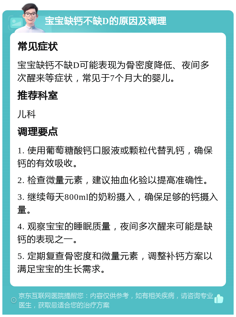 宝宝缺钙不缺D的原因及调理 常见症状 宝宝缺钙不缺D可能表现为骨密度降低、夜间多次醒来等症状，常见于7个月大的婴儿。 推荐科室 儿科 调理要点 1. 使用葡萄糖酸钙口服液或颗粒代替乳钙，确保钙的有效吸收。 2. 检查微量元素，建议抽血化验以提高准确性。 3. 继续每天800ml的奶粉摄入，确保足够的钙摄入量。 4. 观察宝宝的睡眠质量，夜间多次醒来可能是缺钙的表现之一。 5. 定期复查骨密度和微量元素，调整补钙方案以满足宝宝的生长需求。