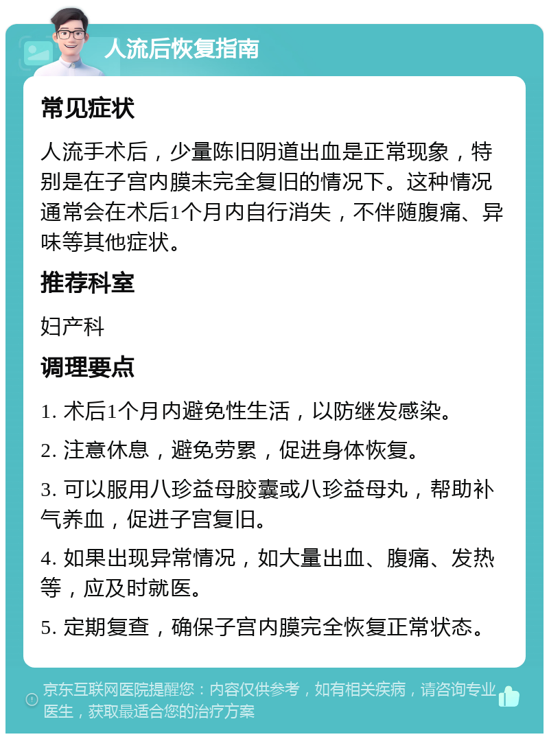 人流后恢复指南 常见症状 人流手术后，少量陈旧阴道出血是正常现象，特别是在子宫内膜未完全复旧的情况下。这种情况通常会在术后1个月内自行消失，不伴随腹痛、异味等其他症状。 推荐科室 妇产科 调理要点 1. 术后1个月内避免性生活，以防继发感染。 2. 注意休息，避免劳累，促进身体恢复。 3. 可以服用八珍益母胶囊或八珍益母丸，帮助补气养血，促进子宫复旧。 4. 如果出现异常情况，如大量出血、腹痛、发热等，应及时就医。 5. 定期复查，确保子宫内膜完全恢复正常状态。