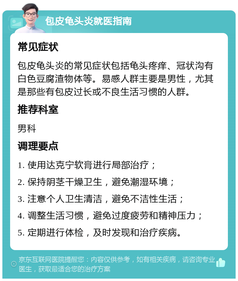 包皮龟头炎就医指南 常见症状 包皮龟头炎的常见症状包括龟头疼痒、冠状沟有白色豆腐渣物体等。易感人群主要是男性，尤其是那些有包皮过长或不良生活习惯的人群。 推荐科室 男科 调理要点 1. 使用达克宁软膏进行局部治疗； 2. 保持阴茎干燥卫生，避免潮湿环境； 3. 注意个人卫生清洁，避免不洁性生活； 4. 调整生活习惯，避免过度疲劳和精神压力； 5. 定期进行体检，及时发现和治疗疾病。