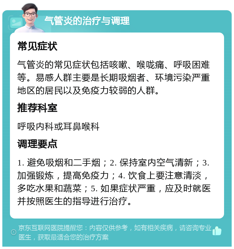 气管炎的治疗与调理 常见症状 气管炎的常见症状包括咳嗽、喉咙痛、呼吸困难等。易感人群主要是长期吸烟者、环境污染严重地区的居民以及免疫力较弱的人群。 推荐科室 呼吸内科或耳鼻喉科 调理要点 1. 避免吸烟和二手烟；2. 保持室内空气清新；3. 加强锻炼，提高免疫力；4. 饮食上要注意清淡，多吃水果和蔬菜；5. 如果症状严重，应及时就医并按照医生的指导进行治疗。