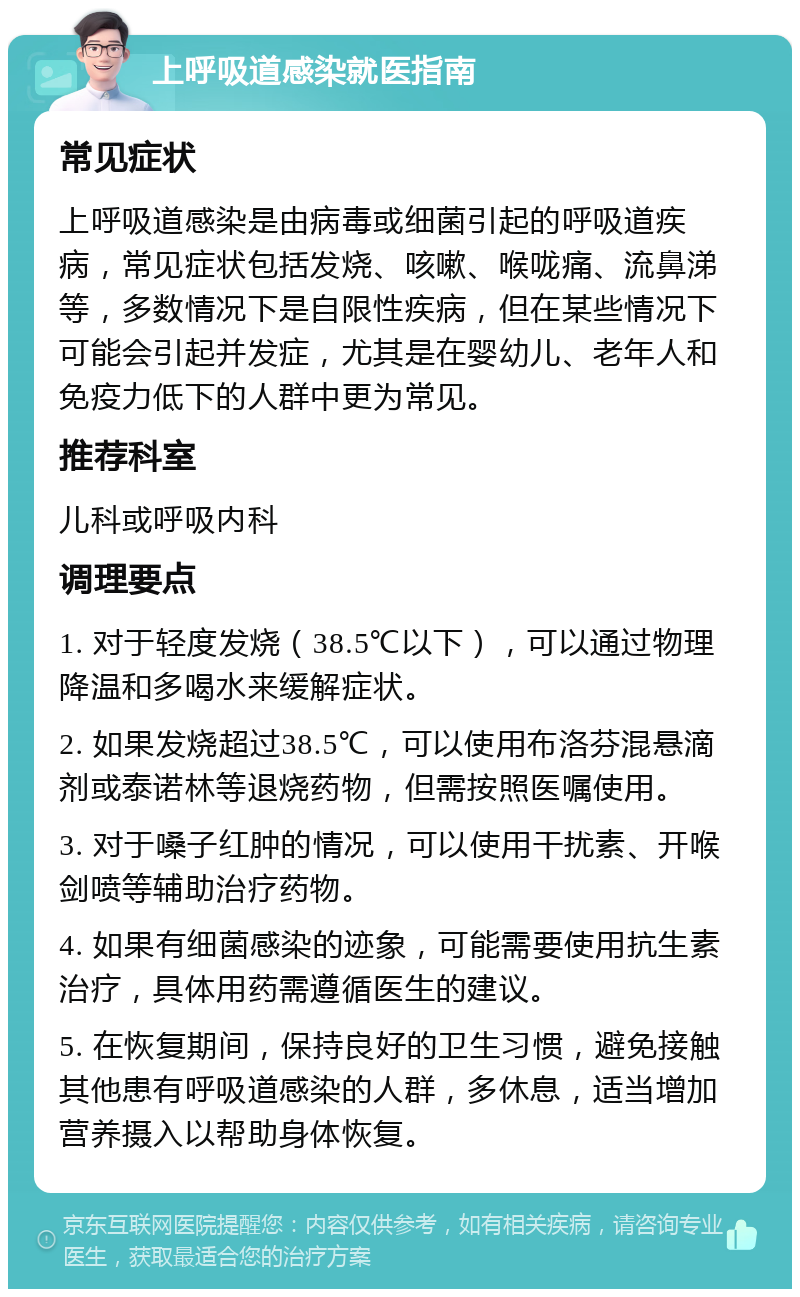 上呼吸道感染就医指南 常见症状 上呼吸道感染是由病毒或细菌引起的呼吸道疾病，常见症状包括发烧、咳嗽、喉咙痛、流鼻涕等，多数情况下是自限性疾病，但在某些情况下可能会引起并发症，尤其是在婴幼儿、老年人和免疫力低下的人群中更为常见。 推荐科室 儿科或呼吸内科 调理要点 1. 对于轻度发烧（38.5℃以下），可以通过物理降温和多喝水来缓解症状。 2. 如果发烧超过38.5℃，可以使用布洛芬混悬滴剂或泰诺林等退烧药物，但需按照医嘱使用。 3. 对于嗓子红肿的情况，可以使用干扰素、开喉剑喷等辅助治疗药物。 4. 如果有细菌感染的迹象，可能需要使用抗生素治疗，具体用药需遵循医生的建议。 5. 在恢复期间，保持良好的卫生习惯，避免接触其他患有呼吸道感染的人群，多休息，适当增加营养摄入以帮助身体恢复。