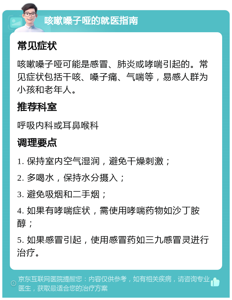 咳嗽嗓子哑的就医指南 常见症状 咳嗽嗓子哑可能是感冒、肺炎或哮喘引起的。常见症状包括干咳、嗓子痛、气喘等，易感人群为小孩和老年人。 推荐科室 呼吸内科或耳鼻喉科 调理要点 1. 保持室内空气湿润，避免干燥刺激； 2. 多喝水，保持水分摄入； 3. 避免吸烟和二手烟； 4. 如果有哮喘症状，需使用哮喘药物如沙丁胺醇； 5. 如果感冒引起，使用感冒药如三九感冒灵进行治疗。