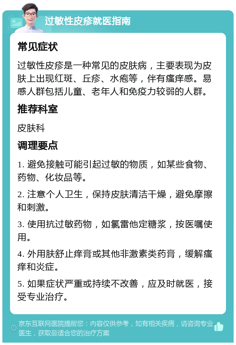 过敏性皮疹就医指南 常见症状 过敏性皮疹是一种常见的皮肤病，主要表现为皮肤上出现红斑、丘疹、水疱等，伴有瘙痒感。易感人群包括儿童、老年人和免疫力较弱的人群。 推荐科室 皮肤科 调理要点 1. 避免接触可能引起过敏的物质，如某些食物、药物、化妆品等。 2. 注意个人卫生，保持皮肤清洁干燥，避免摩擦和刺激。 3. 使用抗过敏药物，如氯雷他定糖浆，按医嘱使用。 4. 外用肤舒止痒膏或其他非激素类药膏，缓解瘙痒和炎症。 5. 如果症状严重或持续不改善，应及时就医，接受专业治疗。