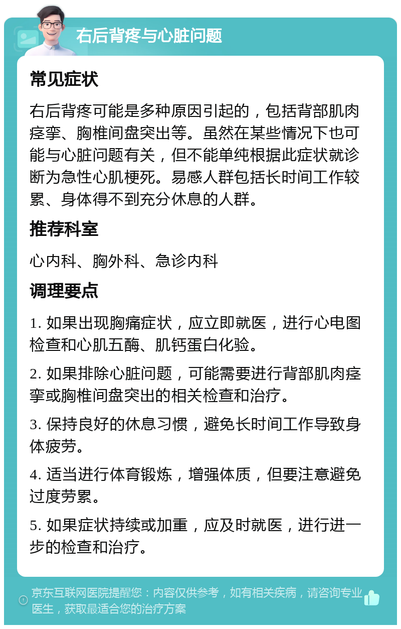 右后背疼与心脏问题 常见症状 右后背疼可能是多种原因引起的，包括背部肌肉痉挛、胸椎间盘突出等。虽然在某些情况下也可能与心脏问题有关，但不能单纯根据此症状就诊断为急性心肌梗死。易感人群包括长时间工作较累、身体得不到充分休息的人群。 推荐科室 心内科、胸外科、急诊内科 调理要点 1. 如果出现胸痛症状，应立即就医，进行心电图检查和心肌五酶、肌钙蛋白化验。 2. 如果排除心脏问题，可能需要进行背部肌肉痉挛或胸椎间盘突出的相关检查和治疗。 3. 保持良好的休息习惯，避免长时间工作导致身体疲劳。 4. 适当进行体育锻炼，增强体质，但要注意避免过度劳累。 5. 如果症状持续或加重，应及时就医，进行进一步的检查和治疗。