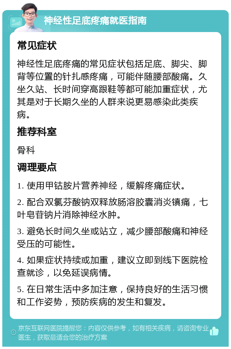 神经性足底疼痛就医指南 常见症状 神经性足底疼痛的常见症状包括足底、脚尖、脚背等位置的针扎感疼痛，可能伴随腰部酸痛。久坐久站、长时间穿高跟鞋等都可能加重症状，尤其是对于长期久坐的人群来说更易感染此类疾病。 推荐科室 骨科 调理要点 1. 使用甲钴胺片营养神经，缓解疼痛症状。 2. 配合双氯芬酸钠双释放肠溶胶囊消炎镇痛，七叶皂苷钠片消除神经水肿。 3. 避免长时间久坐或站立，减少腰部酸痛和神经受压的可能性。 4. 如果症状持续或加重，建议立即到线下医院检查就诊，以免延误病情。 5. 在日常生活中多加注意，保持良好的生活习惯和工作姿势，预防疾病的发生和复发。