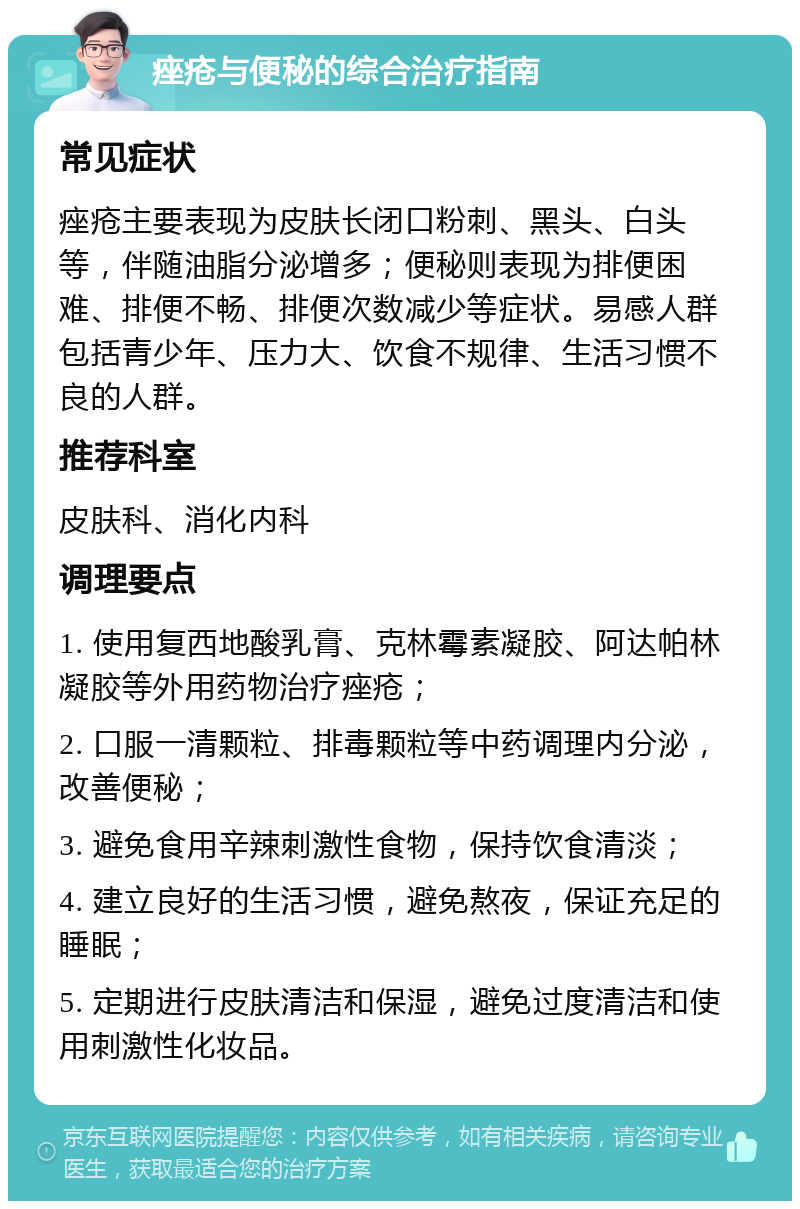 痤疮与便秘的综合治疗指南 常见症状 痤疮主要表现为皮肤长闭口粉刺、黑头、白头等，伴随油脂分泌增多；便秘则表现为排便困难、排便不畅、排便次数减少等症状。易感人群包括青少年、压力大、饮食不规律、生活习惯不良的人群。 推荐科室 皮肤科、消化内科 调理要点 1. 使用复西地酸乳膏、克林霉素凝胶、阿达帕林凝胶等外用药物治疗痤疮； 2. 口服一清颗粒、排毒颗粒等中药调理内分泌，改善便秘； 3. 避免食用辛辣刺激性食物，保持饮食清淡； 4. 建立良好的生活习惯，避免熬夜，保证充足的睡眠； 5. 定期进行皮肤清洁和保湿，避免过度清洁和使用刺激性化妆品。