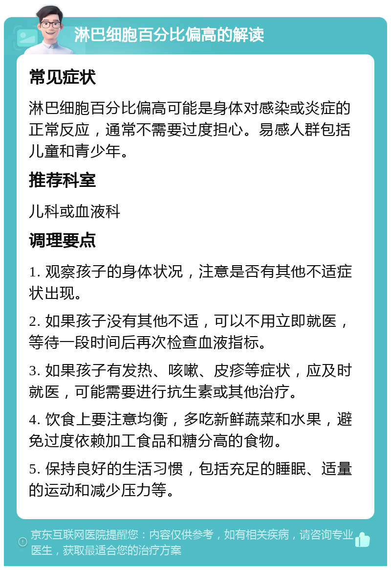 淋巴细胞百分比偏高的解读 常见症状 淋巴细胞百分比偏高可能是身体对感染或炎症的正常反应，通常不需要过度担心。易感人群包括儿童和青少年。 推荐科室 儿科或血液科 调理要点 1. 观察孩子的身体状况，注意是否有其他不适症状出现。 2. 如果孩子没有其他不适，可以不用立即就医，等待一段时间后再次检查血液指标。 3. 如果孩子有发热、咳嗽、皮疹等症状，应及时就医，可能需要进行抗生素或其他治疗。 4. 饮食上要注意均衡，多吃新鲜蔬菜和水果，避免过度依赖加工食品和糖分高的食物。 5. 保持良好的生活习惯，包括充足的睡眠、适量的运动和减少压力等。