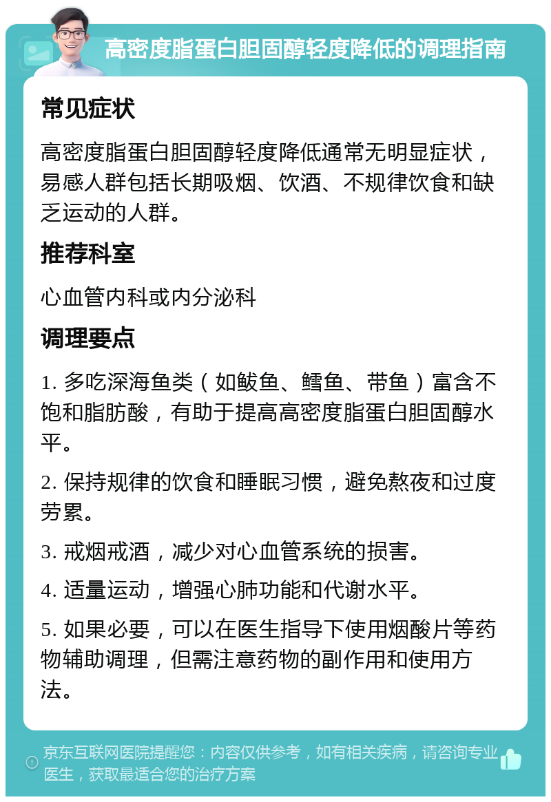 高密度脂蛋白胆固醇轻度降低的调理指南 常见症状 高密度脂蛋白胆固醇轻度降低通常无明显症状，易感人群包括长期吸烟、饮酒、不规律饮食和缺乏运动的人群。 推荐科室 心血管内科或内分泌科 调理要点 1. 多吃深海鱼类（如鲅鱼、鳕鱼、带鱼）富含不饱和脂肪酸，有助于提高高密度脂蛋白胆固醇水平。 2. 保持规律的饮食和睡眠习惯，避免熬夜和过度劳累。 3. 戒烟戒酒，减少对心血管系统的损害。 4. 适量运动，增强心肺功能和代谢水平。 5. 如果必要，可以在医生指导下使用烟酸片等药物辅助调理，但需注意药物的副作用和使用方法。