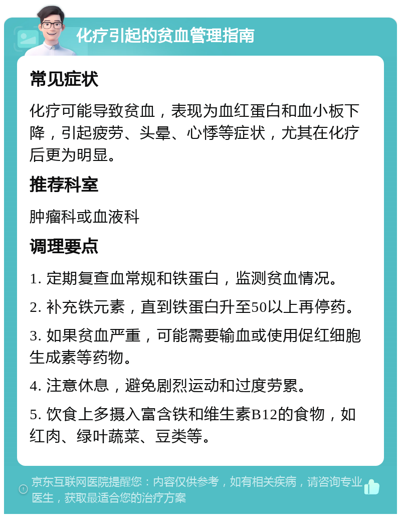 化疗引起的贫血管理指南 常见症状 化疗可能导致贫血，表现为血红蛋白和血小板下降，引起疲劳、头晕、心悸等症状，尤其在化疗后更为明显。 推荐科室 肿瘤科或血液科 调理要点 1. 定期复查血常规和铁蛋白，监测贫血情况。 2. 补充铁元素，直到铁蛋白升至50以上再停药。 3. 如果贫血严重，可能需要输血或使用促红细胞生成素等药物。 4. 注意休息，避免剧烈运动和过度劳累。 5. 饮食上多摄入富含铁和维生素B12的食物，如红肉、绿叶蔬菜、豆类等。