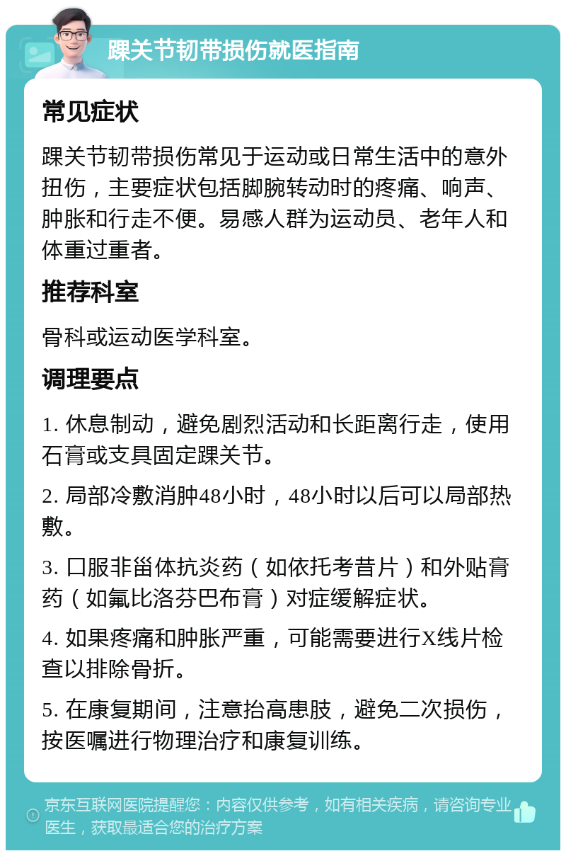 踝关节韧带损伤就医指南 常见症状 踝关节韧带损伤常见于运动或日常生活中的意外扭伤，主要症状包括脚腕转动时的疼痛、响声、肿胀和行走不便。易感人群为运动员、老年人和体重过重者。 推荐科室 骨科或运动医学科室。 调理要点 1. 休息制动，避免剧烈活动和长距离行走，使用石膏或支具固定踝关节。 2. 局部冷敷消肿48小时，48小时以后可以局部热敷。 3. 口服非甾体抗炎药（如依托考昔片）和外贴膏药（如氟比洛芬巴布膏）对症缓解症状。 4. 如果疼痛和肿胀严重，可能需要进行X线片检查以排除骨折。 5. 在康复期间，注意抬高患肢，避免二次损伤，按医嘱进行物理治疗和康复训练。