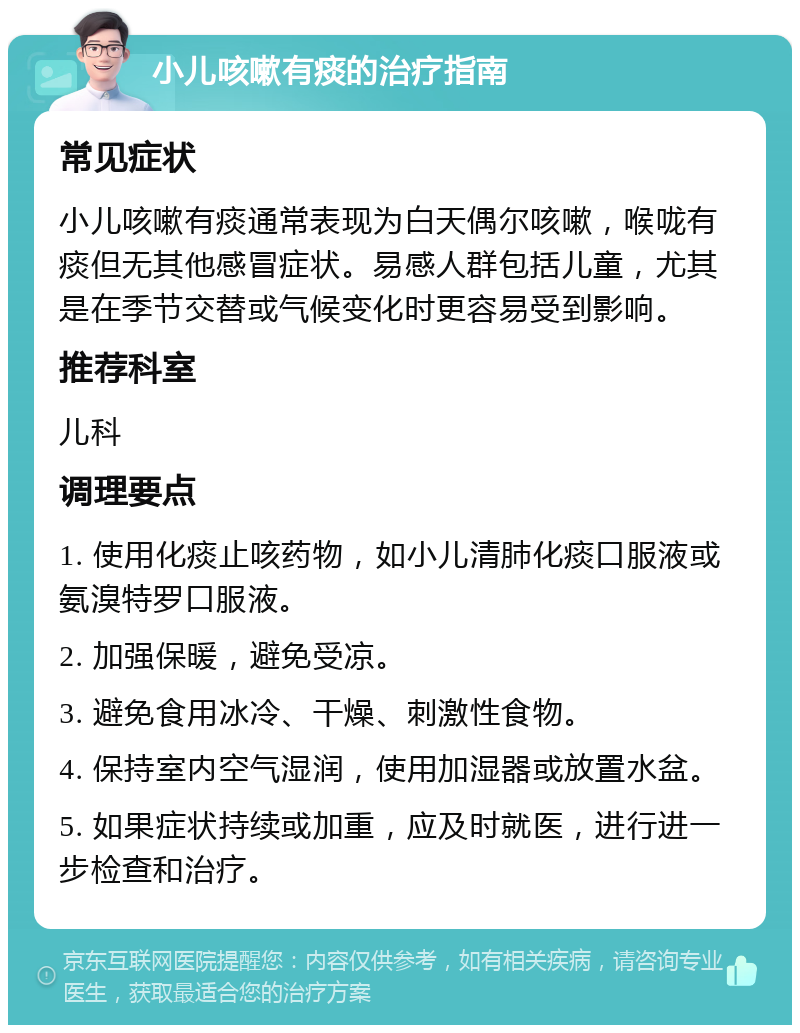 小儿咳嗽有痰的治疗指南 常见症状 小儿咳嗽有痰通常表现为白天偶尔咳嗽，喉咙有痰但无其他感冒症状。易感人群包括儿童，尤其是在季节交替或气候变化时更容易受到影响。 推荐科室 儿科 调理要点 1. 使用化痰止咳药物，如小儿清肺化痰口服液或氨溴特罗口服液。 2. 加强保暖，避免受凉。 3. 避免食用冰冷、干燥、刺激性食物。 4. 保持室内空气湿润，使用加湿器或放置水盆。 5. 如果症状持续或加重，应及时就医，进行进一步检查和治疗。