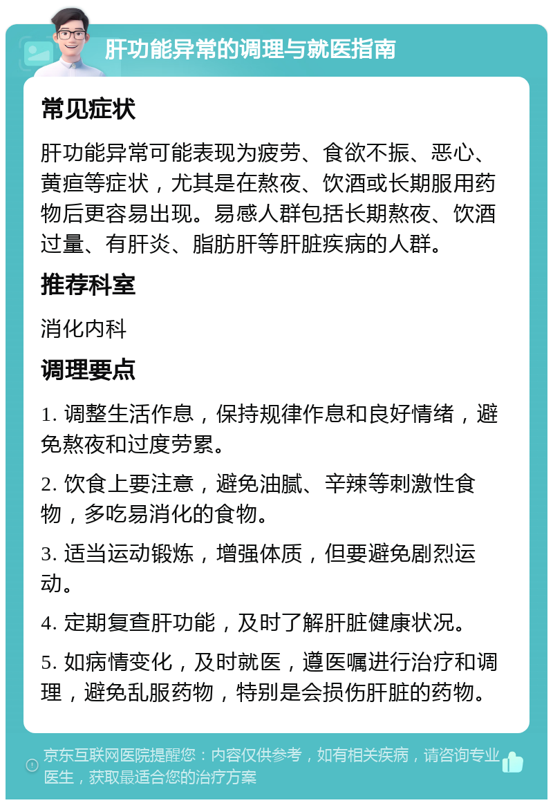 肝功能异常的调理与就医指南 常见症状 肝功能异常可能表现为疲劳、食欲不振、恶心、黄疸等症状，尤其是在熬夜、饮酒或长期服用药物后更容易出现。易感人群包括长期熬夜、饮酒过量、有肝炎、脂肪肝等肝脏疾病的人群。 推荐科室 消化内科 调理要点 1. 调整生活作息，保持规律作息和良好情绪，避免熬夜和过度劳累。 2. 饮食上要注意，避免油腻、辛辣等刺激性食物，多吃易消化的食物。 3. 适当运动锻炼，增强体质，但要避免剧烈运动。 4. 定期复查肝功能，及时了解肝脏健康状况。 5. 如病情变化，及时就医，遵医嘱进行治疗和调理，避免乱服药物，特别是会损伤肝脏的药物。