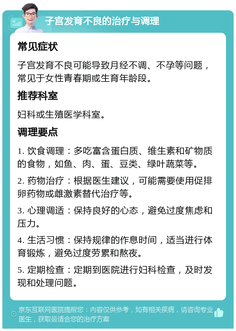 子宫发育不良的治疗与调理 常见症状 子宫发育不良可能导致月经不调、不孕等问题，常见于女性青春期或生育年龄段。 推荐科室 妇科或生殖医学科室。 调理要点 1. 饮食调理：多吃富含蛋白质、维生素和矿物质的食物，如鱼、肉、蛋、豆类、绿叶蔬菜等。 2. 药物治疗：根据医生建议，可能需要使用促排卵药物或雌激素替代治疗等。 3. 心理调适：保持良好的心态，避免过度焦虑和压力。 4. 生活习惯：保持规律的作息时间，适当进行体育锻炼，避免过度劳累和熬夜。 5. 定期检查：定期到医院进行妇科检查，及时发现和处理问题。