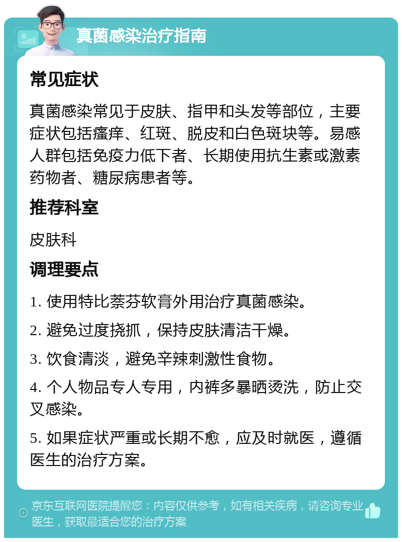 真菌感染治疗指南 常见症状 真菌感染常见于皮肤、指甲和头发等部位，主要症状包括瘙痒、红斑、脱皮和白色斑块等。易感人群包括免疫力低下者、长期使用抗生素或激素药物者、糖尿病患者等。 推荐科室 皮肤科 调理要点 1. 使用特比萘芬软膏外用治疗真菌感染。 2. 避免过度挠抓，保持皮肤清洁干燥。 3. 饮食清淡，避免辛辣刺激性食物。 4. 个人物品专人专用，内裤多暴晒烫洗，防止交叉感染。 5. 如果症状严重或长期不愈，应及时就医，遵循医生的治疗方案。