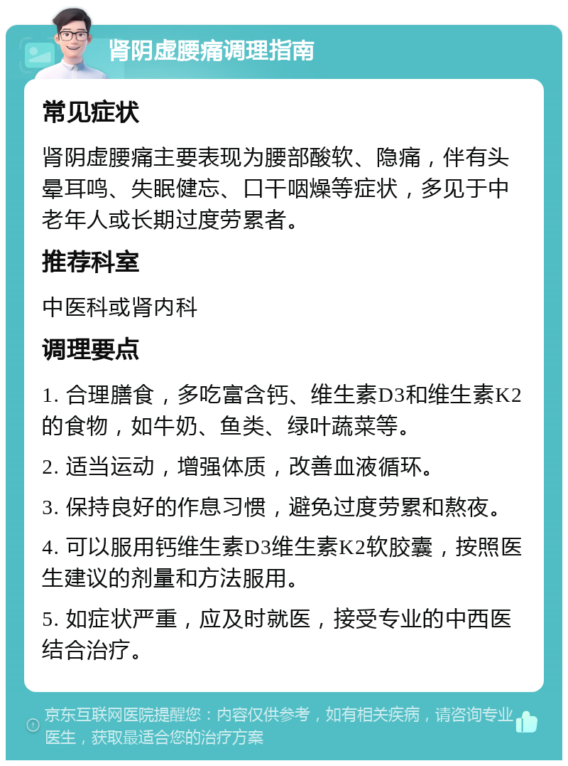 肾阴虚腰痛调理指南 常见症状 肾阴虚腰痛主要表现为腰部酸软、隐痛，伴有头晕耳鸣、失眠健忘、口干咽燥等症状，多见于中老年人或长期过度劳累者。 推荐科室 中医科或肾内科 调理要点 1. 合理膳食，多吃富含钙、维生素D3和维生素K2的食物，如牛奶、鱼类、绿叶蔬菜等。 2. 适当运动，增强体质，改善血液循环。 3. 保持良好的作息习惯，避免过度劳累和熬夜。 4. 可以服用钙维生素D3维生素K2软胶囊，按照医生建议的剂量和方法服用。 5. 如症状严重，应及时就医，接受专业的中西医结合治疗。