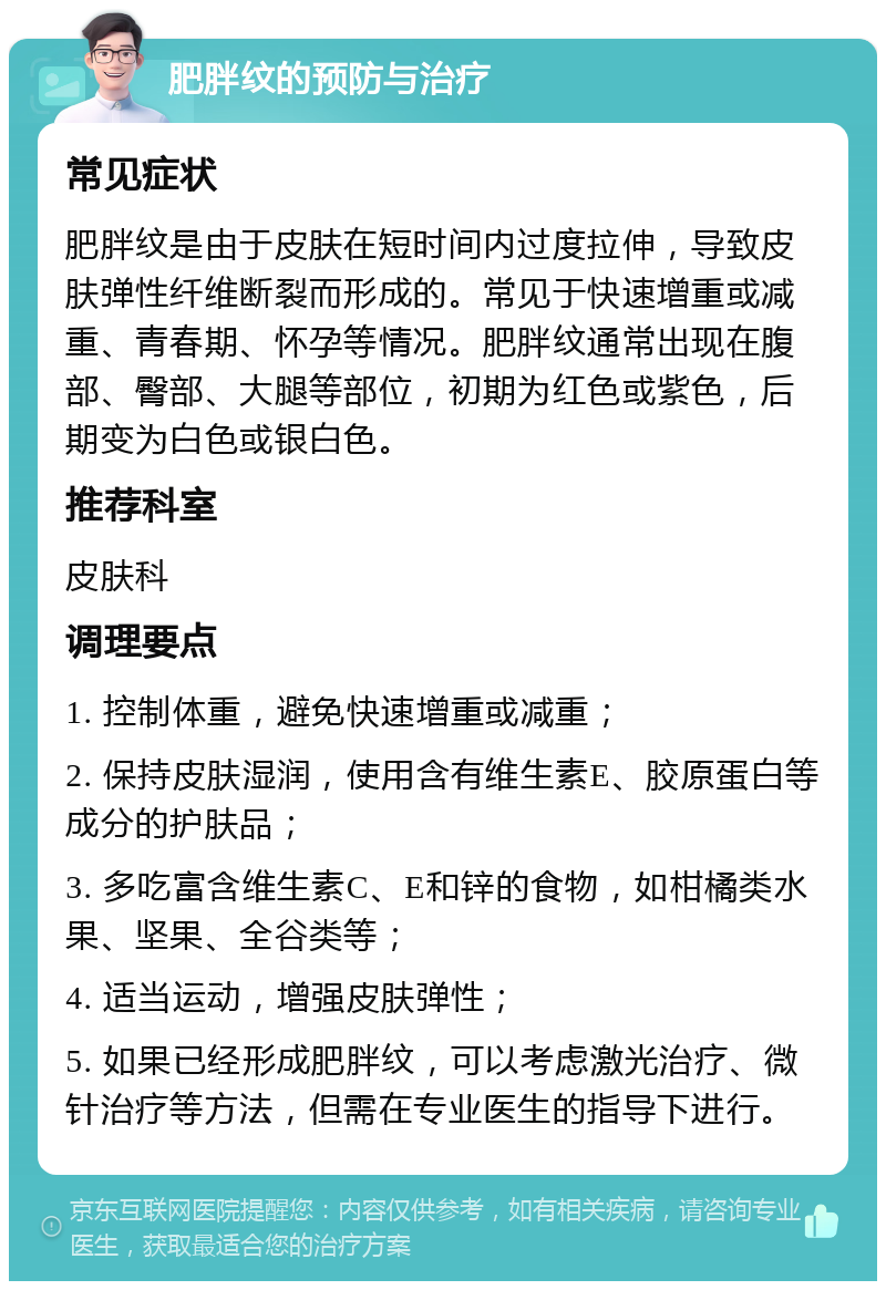 肥胖纹的预防与治疗 常见症状 肥胖纹是由于皮肤在短时间内过度拉伸，导致皮肤弹性纤维断裂而形成的。常见于快速增重或减重、青春期、怀孕等情况。肥胖纹通常出现在腹部、臀部、大腿等部位，初期为红色或紫色，后期变为白色或银白色。 推荐科室 皮肤科 调理要点 1. 控制体重，避免快速增重或减重； 2. 保持皮肤湿润，使用含有维生素E、胶原蛋白等成分的护肤品； 3. 多吃富含维生素C、E和锌的食物，如柑橘类水果、坚果、全谷类等； 4. 适当运动，增强皮肤弹性； 5. 如果已经形成肥胖纹，可以考虑激光治疗、微针治疗等方法，但需在专业医生的指导下进行。