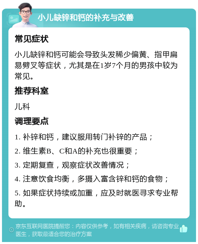 小儿缺锌和钙的补充与改善 常见症状 小儿缺锌和钙可能会导致头发稀少偏黄、指甲扁易劈叉等症状，尤其是在1岁7个月的男孩中较为常见。 推荐科室 儿科 调理要点 1. 补锌和钙，建议服用转门补锌的产品； 2. 维生素B、C和A的补充也很重要； 3. 定期复查，观察症状改善情况； 4. 注意饮食均衡，多摄入富含锌和钙的食物； 5. 如果症状持续或加重，应及时就医寻求专业帮助。