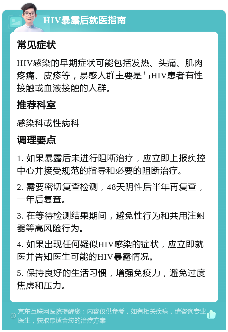 HIV暴露后就医指南 常见症状 HIV感染的早期症状可能包括发热、头痛、肌肉疼痛、皮疹等，易感人群主要是与HIV患者有性接触或血液接触的人群。 推荐科室 感染科或性病科 调理要点 1. 如果暴露后未进行阻断治疗，应立即上报疾控中心并接受规范的指导和必要的阻断治疗。 2. 需要密切复查检测，48天阴性后半年再复查，一年后复查。 3. 在等待检测结果期间，避免性行为和共用注射器等高风险行为。 4. 如果出现任何疑似HIV感染的症状，应立即就医并告知医生可能的HIV暴露情况。 5. 保持良好的生活习惯，增强免疫力，避免过度焦虑和压力。