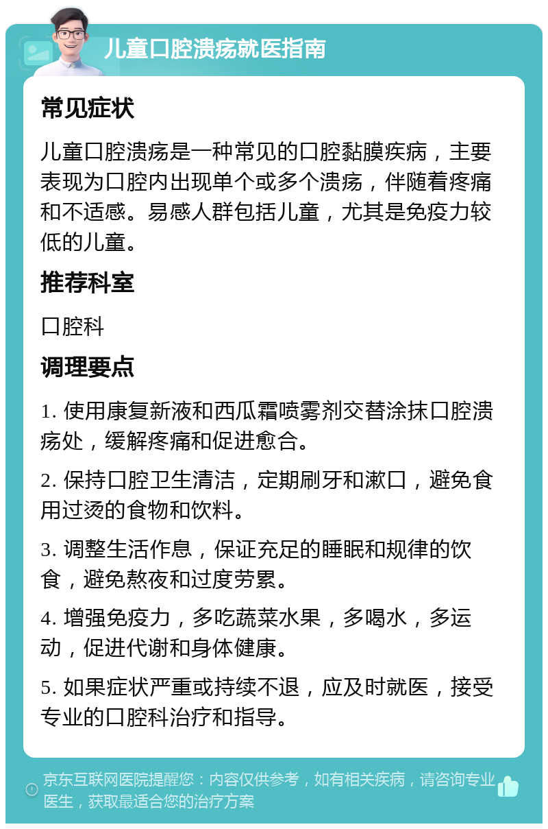 儿童口腔溃疡就医指南 常见症状 儿童口腔溃疡是一种常见的口腔黏膜疾病，主要表现为口腔内出现单个或多个溃疡，伴随着疼痛和不适感。易感人群包括儿童，尤其是免疫力较低的儿童。 推荐科室 口腔科 调理要点 1. 使用康复新液和西瓜霜喷雾剂交替涂抹口腔溃疡处，缓解疼痛和促进愈合。 2. 保持口腔卫生清洁，定期刷牙和漱口，避免食用过烫的食物和饮料。 3. 调整生活作息，保证充足的睡眠和规律的饮食，避免熬夜和过度劳累。 4. 增强免疫力，多吃蔬菜水果，多喝水，多运动，促进代谢和身体健康。 5. 如果症状严重或持续不退，应及时就医，接受专业的口腔科治疗和指导。