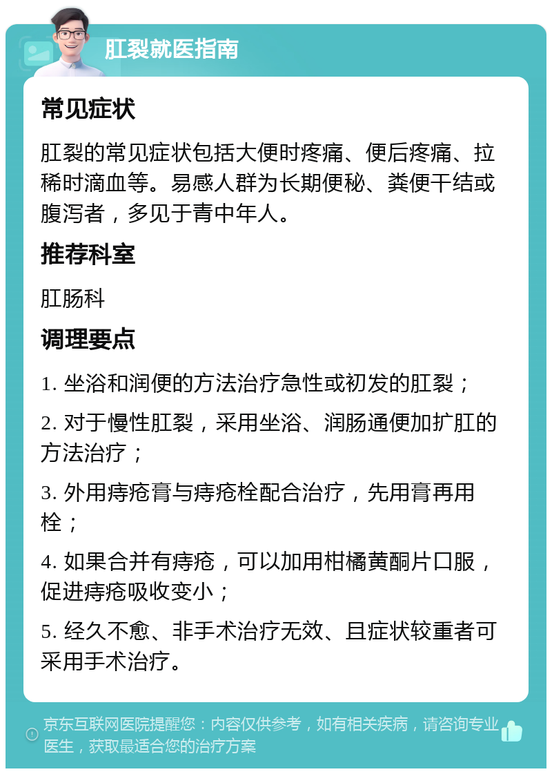 肛裂就医指南 常见症状 肛裂的常见症状包括大便时疼痛、便后疼痛、拉稀时滴血等。易感人群为长期便秘、粪便干结或腹泻者，多见于青中年人。 推荐科室 肛肠科 调理要点 1. 坐浴和润便的方法治疗急性或初发的肛裂； 2. 对于慢性肛裂，采用坐浴、润肠通便加扩肛的方法治疗； 3. 外用痔疮膏与痔疮栓配合治疗，先用膏再用栓； 4. 如果合并有痔疮，可以加用柑橘黄酮片口服，促进痔疮吸收变小； 5. 经久不愈、非手术治疗无效、且症状较重者可采用手术治疗。