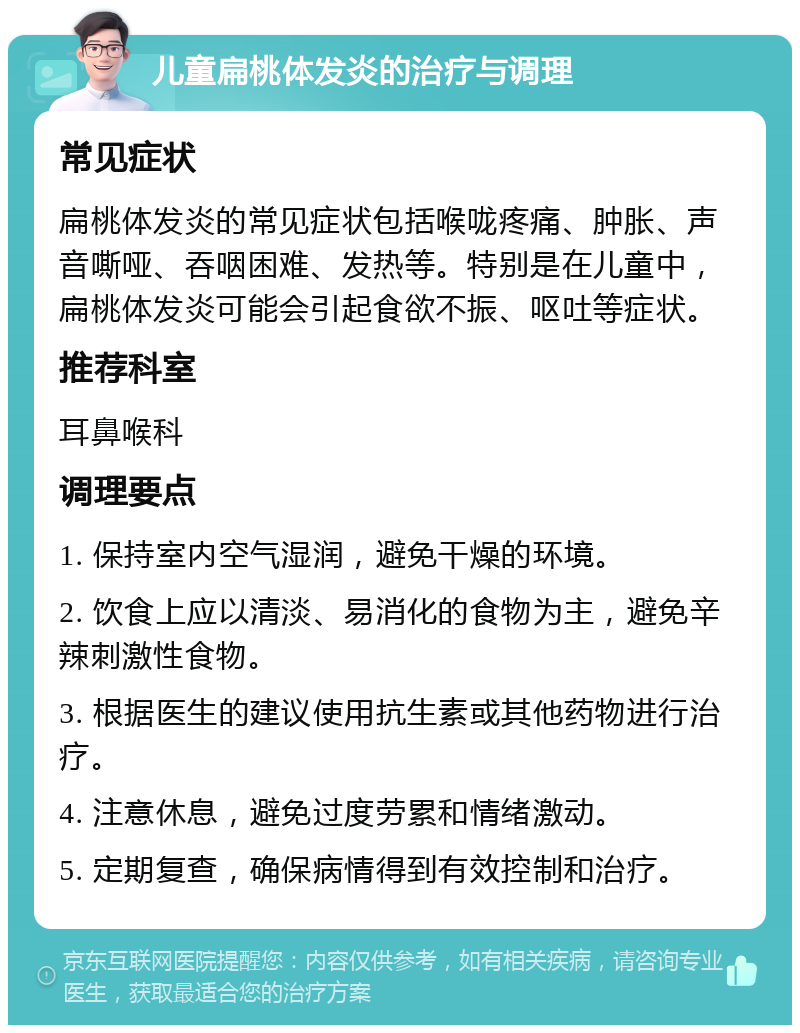 儿童扁桃体发炎的治疗与调理 常见症状 扁桃体发炎的常见症状包括喉咙疼痛、肿胀、声音嘶哑、吞咽困难、发热等。特别是在儿童中，扁桃体发炎可能会引起食欲不振、呕吐等症状。 推荐科室 耳鼻喉科 调理要点 1. 保持室内空气湿润，避免干燥的环境。 2. 饮食上应以清淡、易消化的食物为主，避免辛辣刺激性食物。 3. 根据医生的建议使用抗生素或其他药物进行治疗。 4. 注意休息，避免过度劳累和情绪激动。 5. 定期复查，确保病情得到有效控制和治疗。