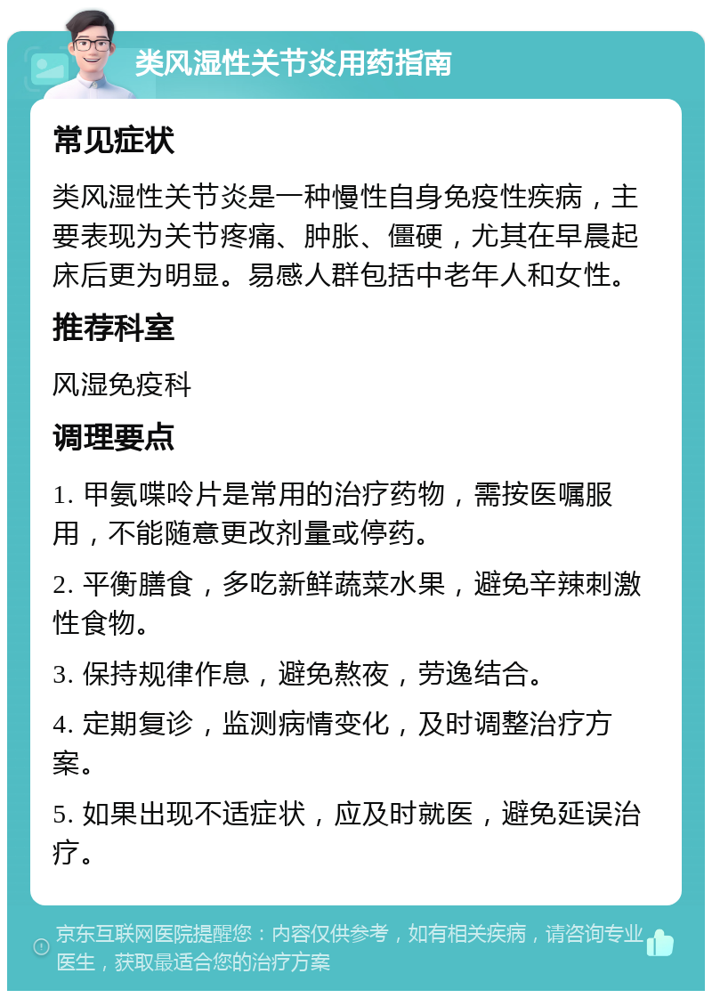 类风湿性关节炎用药指南 常见症状 类风湿性关节炎是一种慢性自身免疫性疾病，主要表现为关节疼痛、肿胀、僵硬，尤其在早晨起床后更为明显。易感人群包括中老年人和女性。 推荐科室 风湿免疫科 调理要点 1. 甲氨喋呤片是常用的治疗药物，需按医嘱服用，不能随意更改剂量或停药。 2. 平衡膳食，多吃新鲜蔬菜水果，避免辛辣刺激性食物。 3. 保持规律作息，避免熬夜，劳逸结合。 4. 定期复诊，监测病情变化，及时调整治疗方案。 5. 如果出现不适症状，应及时就医，避免延误治疗。