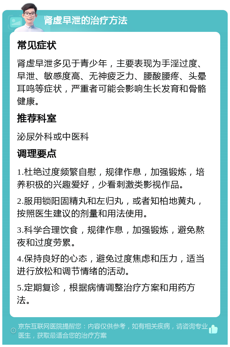 肾虚早泄的治疗方法 常见症状 肾虚早泄多见于青少年，主要表现为手淫过度、早泄、敏感度高、无神疲乏力、腰酸腰疼、头晕耳鸣等症状，严重者可能会影响生长发育和骨骼健康。 推荐科室 泌尿外科或中医科 调理要点 1.杜绝过度频繁自慰，规律作息，加强锻炼，培养积极的兴趣爱好，少看刺激类影视作品。 2.服用锁阳固精丸和左归丸，或者知柏地黄丸，按照医生建议的剂量和用法使用。 3.科学合理饮食，规律作息，加强锻炼，避免熬夜和过度劳累。 4.保持良好的心态，避免过度焦虑和压力，适当进行放松和调节情绪的活动。 5.定期复诊，根据病情调整治疗方案和用药方法。