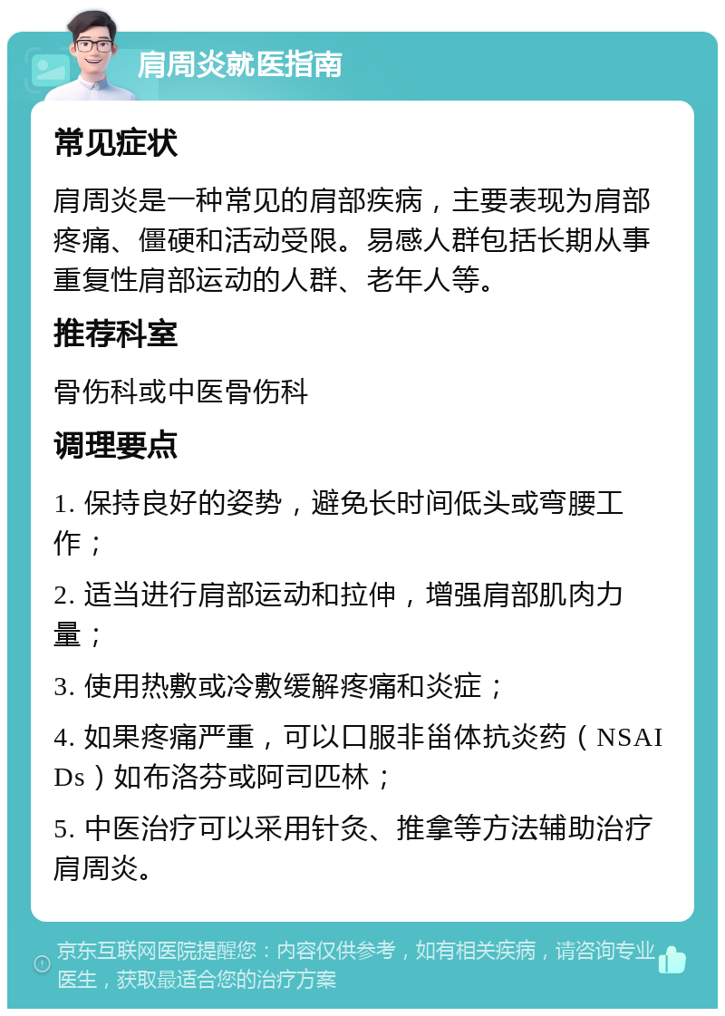 肩周炎就医指南 常见症状 肩周炎是一种常见的肩部疾病，主要表现为肩部疼痛、僵硬和活动受限。易感人群包括长期从事重复性肩部运动的人群、老年人等。 推荐科室 骨伤科或中医骨伤科 调理要点 1. 保持良好的姿势，避免长时间低头或弯腰工作； 2. 适当进行肩部运动和拉伸，增强肩部肌肉力量； 3. 使用热敷或冷敷缓解疼痛和炎症； 4. 如果疼痛严重，可以口服非甾体抗炎药（NSAIDs）如布洛芬或阿司匹林； 5. 中医治疗可以采用针灸、推拿等方法辅助治疗肩周炎。