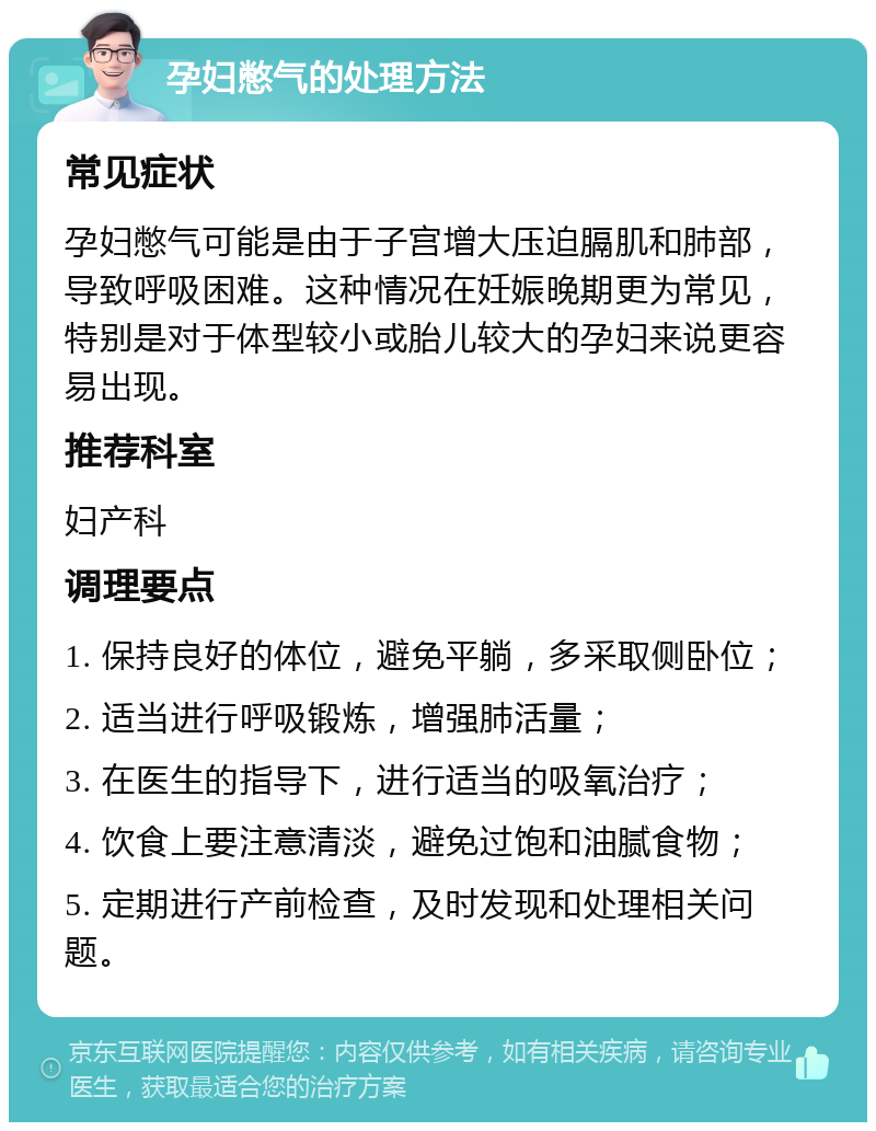 孕妇憋气的处理方法 常见症状 孕妇憋气可能是由于子宫增大压迫膈肌和肺部，导致呼吸困难。这种情况在妊娠晚期更为常见，特别是对于体型较小或胎儿较大的孕妇来说更容易出现。 推荐科室 妇产科 调理要点 1. 保持良好的体位，避免平躺，多采取侧卧位； 2. 适当进行呼吸锻炼，增强肺活量； 3. 在医生的指导下，进行适当的吸氧治疗； 4. 饮食上要注意清淡，避免过饱和油腻食物； 5. 定期进行产前检查，及时发现和处理相关问题。