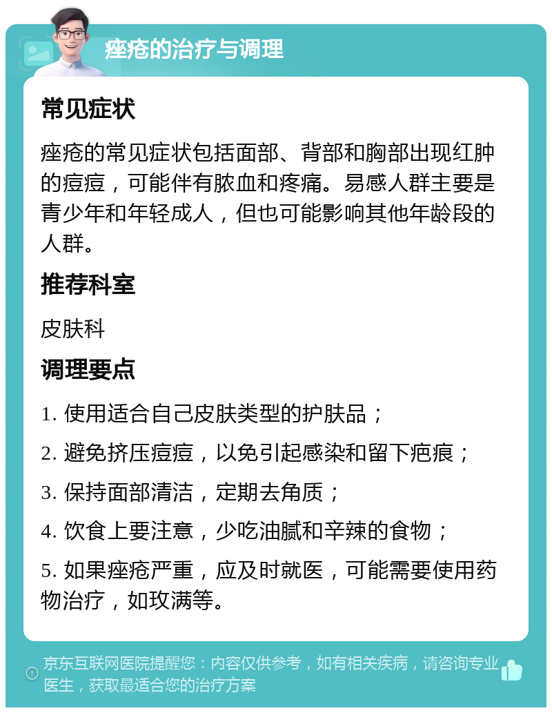 痤疮的治疗与调理 常见症状 痤疮的常见症状包括面部、背部和胸部出现红肿的痘痘，可能伴有脓血和疼痛。易感人群主要是青少年和年轻成人，但也可能影响其他年龄段的人群。 推荐科室 皮肤科 调理要点 1. 使用适合自己皮肤类型的护肤品； 2. 避免挤压痘痘，以免引起感染和留下疤痕； 3. 保持面部清洁，定期去角质； 4. 饮食上要注意，少吃油腻和辛辣的食物； 5. 如果痤疮严重，应及时就医，可能需要使用药物治疗，如玫满等。