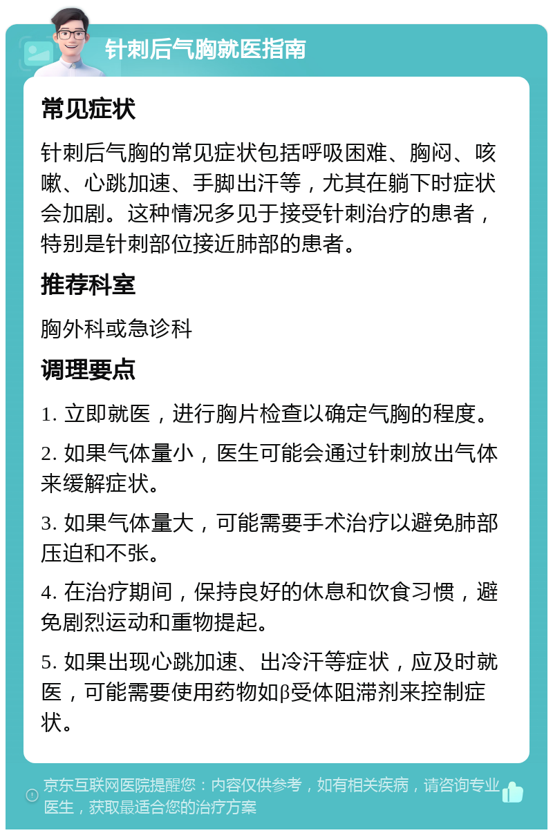 针刺后气胸就医指南 常见症状 针刺后气胸的常见症状包括呼吸困难、胸闷、咳嗽、心跳加速、手脚出汗等，尤其在躺下时症状会加剧。这种情况多见于接受针刺治疗的患者，特别是针刺部位接近肺部的患者。 推荐科室 胸外科或急诊科 调理要点 1. 立即就医，进行胸片检查以确定气胸的程度。 2. 如果气体量小，医生可能会通过针刺放出气体来缓解症状。 3. 如果气体量大，可能需要手术治疗以避免肺部压迫和不张。 4. 在治疗期间，保持良好的休息和饮食习惯，避免剧烈运动和重物提起。 5. 如果出现心跳加速、出冷汗等症状，应及时就医，可能需要使用药物如β受体阻滞剂来控制症状。