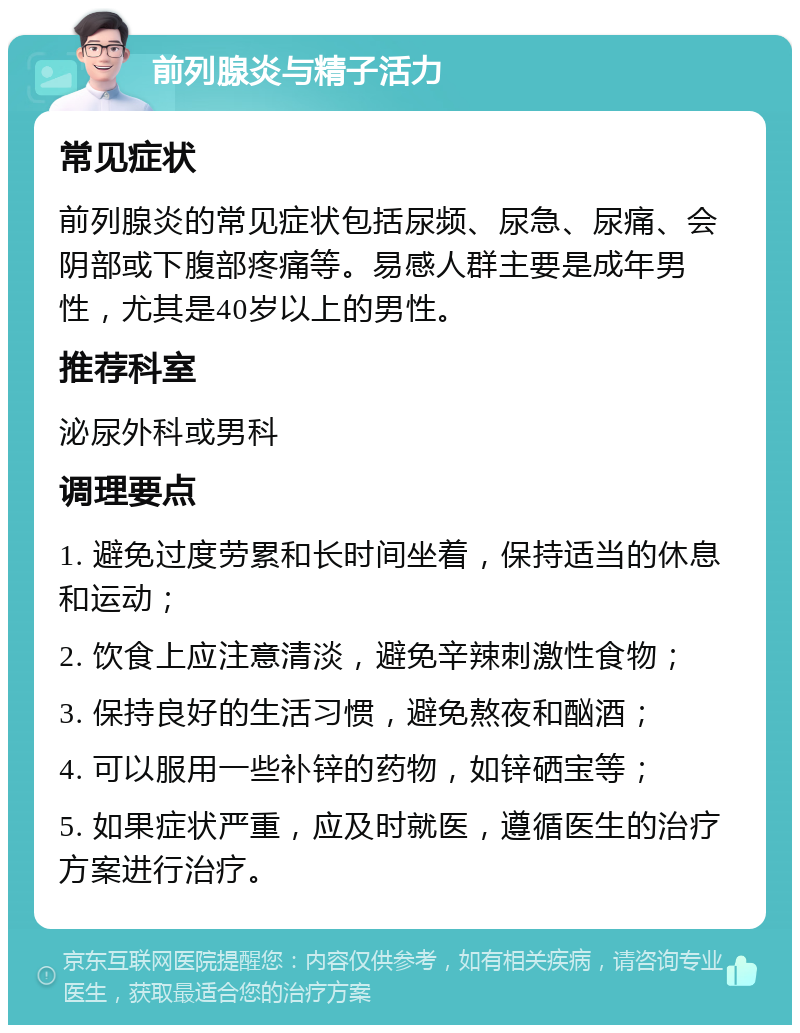 前列腺炎与精子活力 常见症状 前列腺炎的常见症状包括尿频、尿急、尿痛、会阴部或下腹部疼痛等。易感人群主要是成年男性，尤其是40岁以上的男性。 推荐科室 泌尿外科或男科 调理要点 1. 避免过度劳累和长时间坐着，保持适当的休息和运动； 2. 饮食上应注意清淡，避免辛辣刺激性食物； 3. 保持良好的生活习惯，避免熬夜和酗酒； 4. 可以服用一些补锌的药物，如锌硒宝等； 5. 如果症状严重，应及时就医，遵循医生的治疗方案进行治疗。