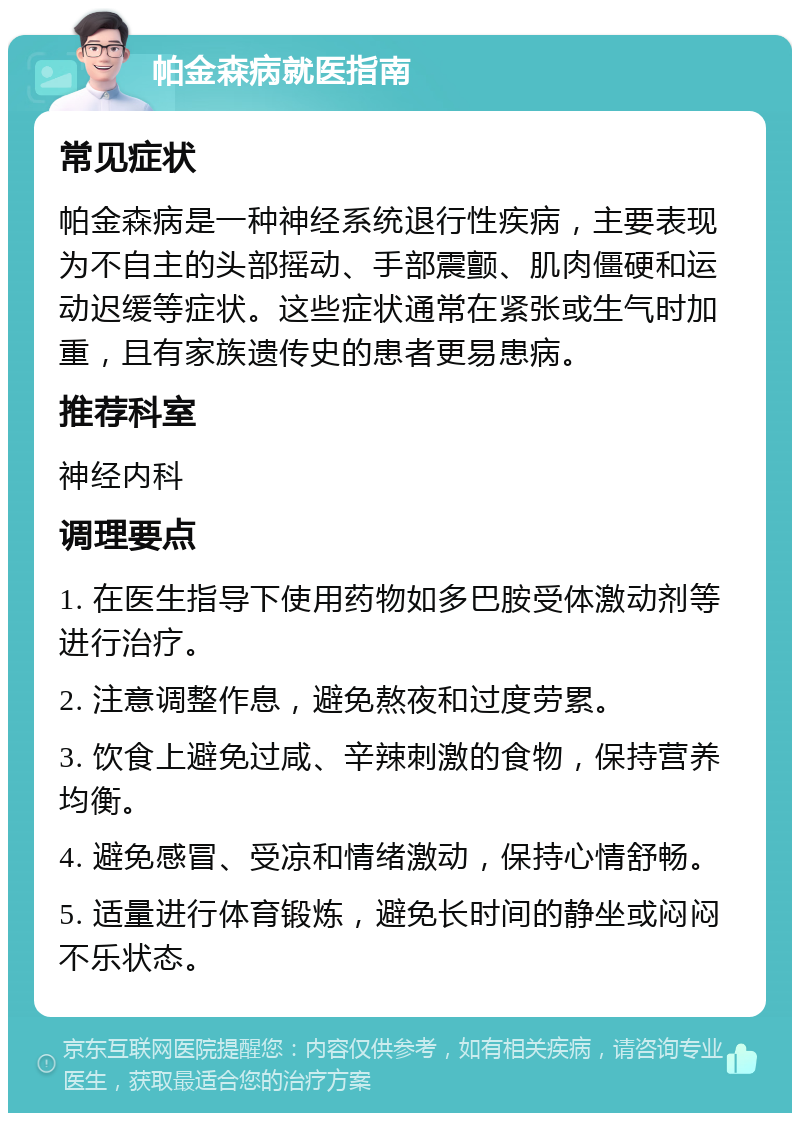 帕金森病就医指南 常见症状 帕金森病是一种神经系统退行性疾病，主要表现为不自主的头部摇动、手部震颤、肌肉僵硬和运动迟缓等症状。这些症状通常在紧张或生气时加重，且有家族遗传史的患者更易患病。 推荐科室 神经内科 调理要点 1. 在医生指导下使用药物如多巴胺受体激动剂等进行治疗。 2. 注意调整作息，避免熬夜和过度劳累。 3. 饮食上避免过咸、辛辣刺激的食物，保持营养均衡。 4. 避免感冒、受凉和情绪激动，保持心情舒畅。 5. 适量进行体育锻炼，避免长时间的静坐或闷闷不乐状态。