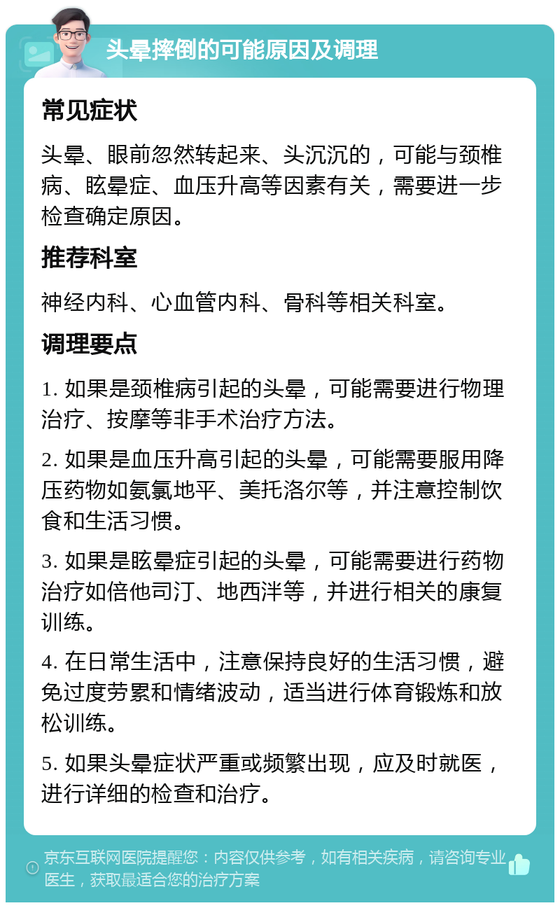 头晕摔倒的可能原因及调理 常见症状 头晕、眼前忽然转起来、头沉沉的，可能与颈椎病、眩晕症、血压升高等因素有关，需要进一步检查确定原因。 推荐科室 神经内科、心血管内科、骨科等相关科室。 调理要点 1. 如果是颈椎病引起的头晕，可能需要进行物理治疗、按摩等非手术治疗方法。 2. 如果是血压升高引起的头晕，可能需要服用降压药物如氨氯地平、美托洛尔等，并注意控制饮食和生活习惯。 3. 如果是眩晕症引起的头晕，可能需要进行药物治疗如倍他司汀、地西泮等，并进行相关的康复训练。 4. 在日常生活中，注意保持良好的生活习惯，避免过度劳累和情绪波动，适当进行体育锻炼和放松训练。 5. 如果头晕症状严重或频繁出现，应及时就医，进行详细的检查和治疗。