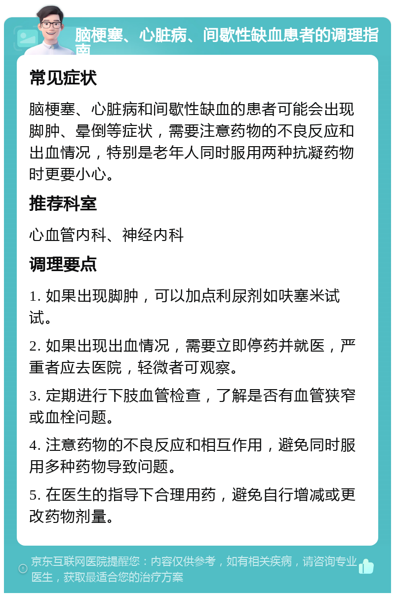 脑梗塞、心脏病、间歇性缺血患者的调理指南 常见症状 脑梗塞、心脏病和间歇性缺血的患者可能会出现脚肿、晕倒等症状，需要注意药物的不良反应和出血情况，特别是老年人同时服用两种抗凝药物时更要小心。 推荐科室 心血管内科、神经内科 调理要点 1. 如果出现脚肿，可以加点利尿剂如呋塞米试试。 2. 如果出现出血情况，需要立即停药并就医，严重者应去医院，轻微者可观察。 3. 定期进行下肢血管检查，了解是否有血管狭窄或血栓问题。 4. 注意药物的不良反应和相互作用，避免同时服用多种药物导致问题。 5. 在医生的指导下合理用药，避免自行增减或更改药物剂量。