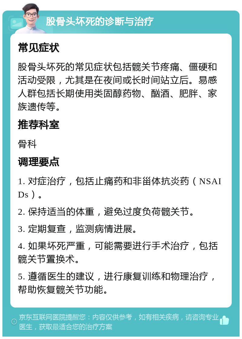 股骨头坏死的诊断与治疗 常见症状 股骨头坏死的常见症状包括髋关节疼痛、僵硬和活动受限，尤其是在夜间或长时间站立后。易感人群包括长期使用类固醇药物、酗酒、肥胖、家族遗传等。 推荐科室 骨科 调理要点 1. 对症治疗，包括止痛药和非甾体抗炎药（NSAIDs）。 2. 保持适当的体重，避免过度负荷髋关节。 3. 定期复查，监测病情进展。 4. 如果坏死严重，可能需要进行手术治疗，包括髋关节置换术。 5. 遵循医生的建议，进行康复训练和物理治疗，帮助恢复髋关节功能。