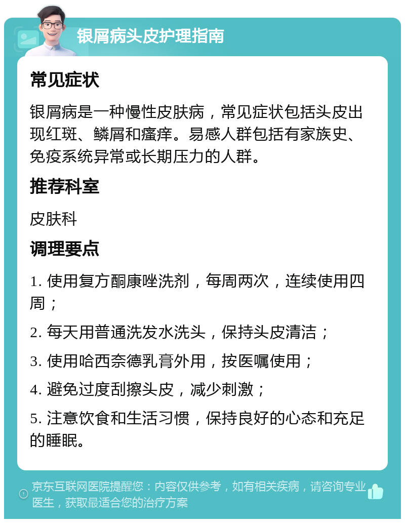 银屑病头皮护理指南 常见症状 银屑病是一种慢性皮肤病，常见症状包括头皮出现红斑、鳞屑和瘙痒。易感人群包括有家族史、免疫系统异常或长期压力的人群。 推荐科室 皮肤科 调理要点 1. 使用复方酮康唑洗剂，每周两次，连续使用四周； 2. 每天用普通洗发水洗头，保持头皮清洁； 3. 使用哈西奈德乳膏外用，按医嘱使用； 4. 避免过度刮擦头皮，减少刺激； 5. 注意饮食和生活习惯，保持良好的心态和充足的睡眠。