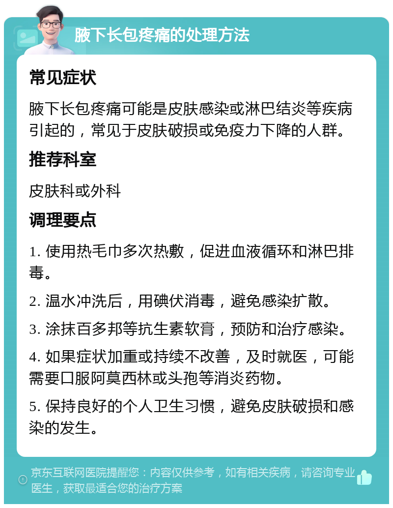 腋下长包疼痛的处理方法 常见症状 腋下长包疼痛可能是皮肤感染或淋巴结炎等疾病引起的，常见于皮肤破损或免疫力下降的人群。 推荐科室 皮肤科或外科 调理要点 1. 使用热毛巾多次热敷，促进血液循环和淋巴排毒。 2. 温水冲洗后，用碘伏消毒，避免感染扩散。 3. 涂抹百多邦等抗生素软膏，预防和治疗感染。 4. 如果症状加重或持续不改善，及时就医，可能需要口服阿莫西林或头孢等消炎药物。 5. 保持良好的个人卫生习惯，避免皮肤破损和感染的发生。